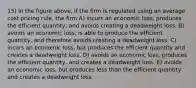 15) In the figure above, if the firm is regulated using an average cost pricing rule, the firm A) incurs an economic loss, produces the efficient quantity, and avoids creating a deadweight loss. B) avoids an economic loss, is able to produce the efficient quantity, and therefore avoids creating a deadweight loss. C) incurs an economic loss, but produces the efficient quantity and creates a deadweight loss. D) avoids an economic loss, produces the efficient quantity, and creates a deadweight loss. E) avoids an economic loss, but produces less than the efficient quantity and creates a deadweight loss.