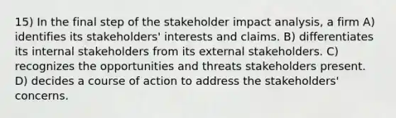 15) In the final step of the stakeholder impact analysis, a firm A) identifies its stakeholders' interests and claims. B) differentiates its internal stakeholders from its external stakeholders. C) recognizes the opportunities and threats stakeholders present. D) decides a course of action to address the stakeholders' concerns.