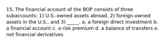 15. The financial account of the BOP consists of three subaccounts: 1) U.S.-owned assets abroad, 2) foreign-owned assets in the U.S., and 3) _____. a. a foreign direct investment b. a financial account c. a risk premium d. a balance of transfers e. net financial derivatives