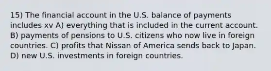 15) The financial account in the U.S. balance of payments includes xv A) everything that is included in the current account. B) payments of pensions to U.S. citizens who now live in foreign countries. C) profits that Nissan of America sends back to Japan. D) new U.S. investments in foreign countries.