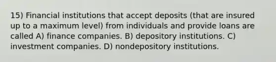 15) Financial institutions that accept deposits (that are insured up to a maximum level) from individuals and provide loans are called A) finance companies. B) depository institutions. C) investment companies. D) nondepository institutions.