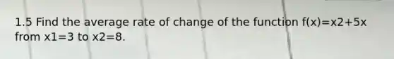 1.5 Find the average rate of change of the function f(x)=x2+5x from x1=3 to x2=8.