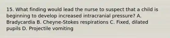 15. What finding would lead the nurse to suspect that a child is beginning to develop increased intracranial pressure? A. Bradycardia B. Cheyne-Stokes respirations C. Fixed, dilated pupils D. Projectile vomiting