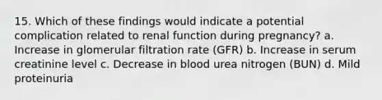 15. Which of these findings would indicate a potential complication related to renal function during pregnancy? a. Increase in glomerular filtration rate (GFR) b. Increase in serum creatinine level c. Decrease in blood urea nitrogen (BUN) d. Mild proteinuria