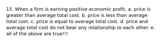 15. When a firm is earning positive economic profit, a. price is greater than average total cost. b. price is less than average total cost. c. price is equal to average total cost. d. price and average total cost do not bear any relationship to each other. e. all of the above are true!!!