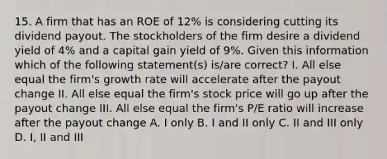 15. A firm that has an ROE of 12% is considering cutting its dividend payout. The stockholders of the firm desire a dividend yield of 4% and a capital gain yield of 9%. Given this information which of the following statement(s) is/are correct? I. All else equal the firm's growth rate will accelerate after the payout change II. All else equal the firm's stock price will go up after the payout change III. All else equal the firm's P/E ratio will increase after the payout change A. I only B. I and II only C. II and III only D. I, II and III