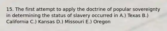 15. The first attempt to apply the doctrine of popular sovereignty in determining the status of slavery occurred in A.) Texas B.) California C.) Kansas D.) Missouri E.) Oregon