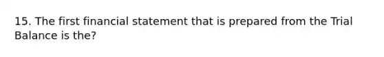 15. The first financial statement that is prepared from the Trial Balance is the?