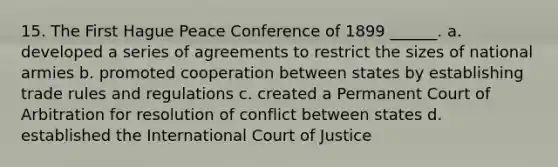 15. The First Hague Peace Conference of 1899 ______. a. developed a series of agreements to restrict the sizes of national armies b. promoted cooperation between states by establishing trade rules and regulations c. created a Permanent Court of Arbitration for resolution of conflict between states d. established the International Court of Justice