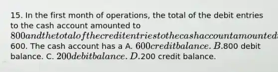 15. In the first month of operations, the total of the debit entries to the cash account amounted to 800 and the total of the credit entries to the cash account amounted to600. The cash account has a A. 600 credit balance. B.800 debit balance. C. 200 debit balance. D.200 credit balance.