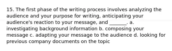 15. The first phase of the writing process involves analyzing the audience and your purpose for writing, anticipating your audience's reaction to your message, and _______. a. investigating background information b. composing your message c. adapting your message to the audience d. looking for previous company documents on the topic