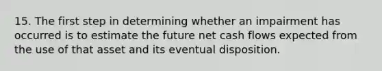 15. The first step in determining whether an impairment has occurred is to estimate the future net cash flows expected from the use of that asset and its eventual disposition.