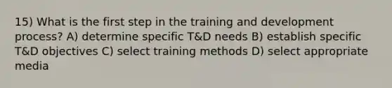 15) What is the first step in the training and development process? A) determine specific T&D needs B) establish specific T&D objectives C) select training methods D) select appropriate media