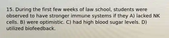 15. During the first few weeks of law school, students were observed to have stronger immune systems if they A) lacked NK cells. B) were optimistic. C) had high blood sugar levels. D) utilized biofeedback.