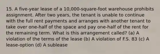 15. A five-year lease of a 10,000-square-foot warehouse prohibits assignment. After two years, the tenant is unable to continue with the full rent payments and arranges with another tenant to take over one-half of the space and pay one-half of the rent for the remaining term. What is this arrangement called? (a) A violation of the terms of the lease (b) A violation of F.S. 83 (c) A lease-option (d) A sublease