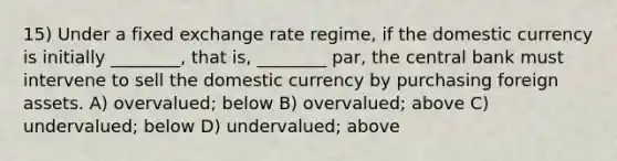 15) Under a fixed exchange rate regime, if the domestic currency is initially ________, that is, ________ par, the central bank must intervene to sell the domestic currency by purchasing foreign assets. A) overvalued; below B) overvalued; above C) undervalued; below D) undervalued; above