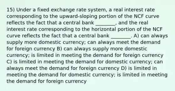 15) Under a fixed exchange rate system, a real interest rate corresponding to the upward-sloping portion of the NCF curve reflects the fact that a central bank ________, and the real interest rate corresponding to the horizontal portion of the NCF curve reflects the fact that a central bank ________. A) can always supply more domestic currency; can always meet the demand for foreign currency B) can always supply more domestic currency; is limited in meeting the demand for foreign currency C) is limited in meeting the demand for domestic currency; can always meet the demand for foreign currency D) is limited in meeting the demand for domestic currency; is limited in meeting the demand for foreign currency