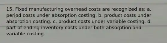 15. Fixed manufacturing overhead costs are recognized as: a. period costs under absorption costing. b. product costs under absorption costing. c. product costs under variable costing. d. part of ending inventory costs under both absorption and variable costing.