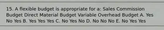 15. A flexible budget is appropriate for a: Sales Commission Budget Direct Material Budget Variable Overhead Budget A. Yes No Yes B. Yes Yes Yes C. No Yes No D. No No No E. No Yes Yes