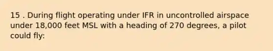 15 . During flight operating under IFR in uncontrolled airspace under 18,000 feet MSL with a heading of 270 degrees, a pilot could fly: