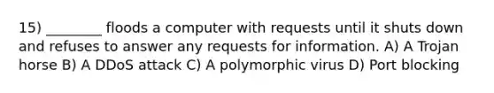 15) ________ floods a computer with requests until it shuts down and refuses to answer any requests for information. A) A Trojan horse B) A DDoS attack C) A polymorphic virus D) Port blocking