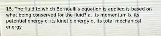 15. The fluid to which Bernoulli's equation is applied is based on what being conserved for the fluid? a. its momentum b. its potential energy c. its kinetic energy d. its total mechanical energy