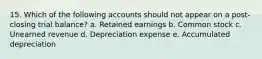 15. Which of the following accounts should not appear on a post-closing trial balance? a. Retained earnings b. Common stock c. Unearned revenue d. Depreciation expense e. Accumulated depreciation