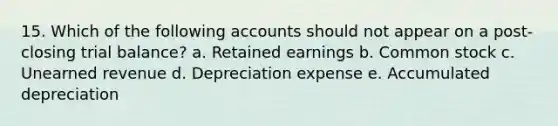 15. Which of the following accounts should not appear on a post-closing trial balance? a. Retained earnings b. Common stock c. Unearned revenue d. Depreciation expense e. Accumulated depreciation