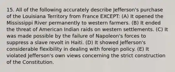 15. All of the following accurately describe Jefferson's purchase of the Louisiana Territory from France EXCEPT: (A) It opened the Mississippi River permanently to western farmers. (B) It ended the threat of American Indian raids on western settlements. (C) It was made possible by the failure of Napoleon's forces to suppress a slave revolt in Haiti. (D) It showed Jefferson's considerable flexibility in dealing with foreign policy. (E) It violated Jefferson's own views concerning the strict construction of the Constitution.