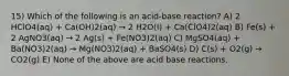 15) Which of the following is an acid-base reaction? A) 2 HClO4(aq) + Ca(OH)2(aq) → 2 H2O(l) + Ca(ClO4)2(aq) B) Fe(s) + 2 AgNO3(aq) → 2 Ag(s) + Fe(NO3)2(aq) C) MgSO4(aq) + Ba(NO3)2(aq) → Mg(NO3)2(aq) + BaSO4(s) D) C(s) + O2(g) → CO2(g) E) None of the above are acid base reactions.