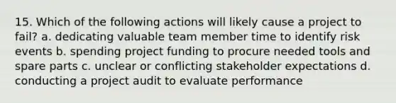 15. Which of the following actions will likely cause a project to fail? a. dedicating valuable team member time to identify risk events b. spending project funding to procure needed tools and spare parts c. unclear or conflicting stakeholder expectations d. conducting a project audit to evaluate performance