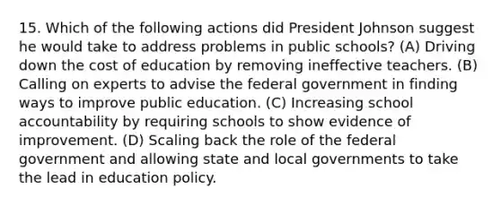 15. Which of the following actions did President Johnson suggest he would take to address problems in public schools? (A) Driving down the cost of education by removing ineffective teachers. (B) Calling on experts to advise the federal government in finding ways to improve public education. (C) Increasing school accountability by requiring schools to show evidence of improvement. (D) Scaling back the role of the federal government and allowing state and local governments to take the lead in education policy.