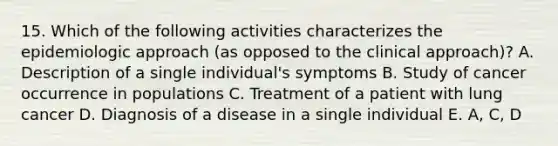 15. Which of the following activities characterizes the epidemiologic approach (as opposed to the clinical approach)? A. Description of a single individual's symptoms B. Study of cancer occurrence in populations C. Treatment of a patient with lung cancer D. Diagnosis of a disease in a single individual E. A, C, D