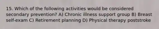 15. Which of the following activities would be considered secondary prevention? A) Chronic illness support group B) Breast self-exam C) Retirement planning D) Physical therapy poststroke