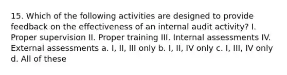 15. Which of the following activities are designed to provide feedback on the effectiveness of an internal audit activity? I. Proper supervision II. Proper training III. Internal assessments IV. External assessments a. I, II, III only b. I, II, IV only c. I, III, IV only d. All of these