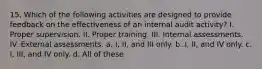 15. Which of the following activities are designed to provide feedback on the effectiveness of an internal audit activity? I. Proper supervision. II. Proper training. III. Internal assessments. IV. External assessments. a. I, II, and III only. b. I, II, and IV only. c. I, III, and IV only. d. All of these