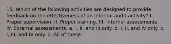 15. Which of the following activities are designed to provide feedback on the effectiveness of an internal audit activity? I. Proper supervision. II. Proper training. III. Internal assessments. IV. External assessments. a. I, II, and III only. b. I, II, and IV only. c. I, III, and IV only. d. All of these