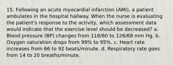 15. Following an acute myocardial infarction (AMI), a patient ambulates in the hospital hallway. When the nurse is evaluating the patient's response to the activity, which assessment data would indicate that the exercise level should be decreased? a. Blood pressure (BP) changes from 118/60 to 126/68 mm Hg. b. Oxygen saturation drops from 99% to 95%. c. Heart rate increases from 66 to 92 beats/minute. d. Respiratory rate goes from 14 to 20 breaths/minute.