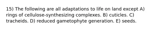 15) The following are all adaptations to life on land except A) rings of cellulose-synthesizing complexes. B) cuticles. C) tracheids. D) reduced gametophyte generation. E) seeds.