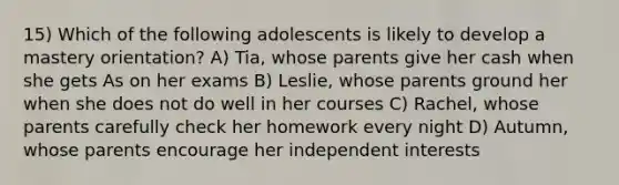 15) Which of the following adolescents is likely to develop a mastery orientation? A) Tia, whose parents give her cash when she gets As on her exams B) Leslie, whose parents ground her when she does not do well in her courses C) Rachel, whose parents carefully check her homework every night D) Autumn, whose parents encourage her independent interests