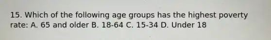 15. Which of the following age groups has the highest poverty rate: A. 65 and older B. 18-64 C. 15-34 D. Under 18