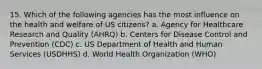 15. Which of the following agencies has the most influence on the health and welfare of US citizens? a. Agency for Healthcare Research and Quality (AHRQ) b. Centers for Disease Control and Prevention (CDC) c. US Department of Health and Human Services (USDHHS) d. World Health Organization (WHO)