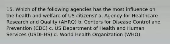 15. Which of the following agencies has the most influence on the health and welfare of US citizens? a. Agency for Healthcare Research and Quality (AHRQ) b. Centers for Disease Control and Prevention (CDC) c. US Department of Health and Human Services (USDHHS) d. World Health Organization (WHO)