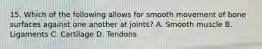 15. Which of the following allows for smooth movement of bone surfaces against one another at joints? A. Smooth muscle B. Ligaments C. Cartilage D. Tendons