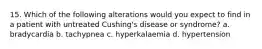 15. Which of the following alterations would you expect to find in a patient with untreated Cushing's disease or syndrome? a. bradycardia b. tachypnea c. hyperkalaemia d. hypertension