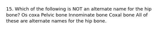 15. Which of the following is NOT an alternate name for the hip bone? Os coxa Pelvic bone Innominate bone Coxal bone All of these are alternate names for the hip bone.