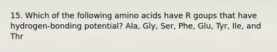 15. Which of the following amino acids have R goups that have hydrogen-bonding potential? Ala, Gly, Ser, Phe, Glu, Tyr, Ile, and Thr