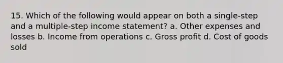 15. Which of the following would appear on both a single-step and a multiple-step income statement? a. Other expenses and losses b. Income from operations c. Gross profit d. Cost of goods sold