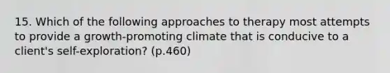 15. Which of the following approaches to therapy most attempts to provide a growth-promoting climate that is conducive to a client's self-exploration? (p.460)