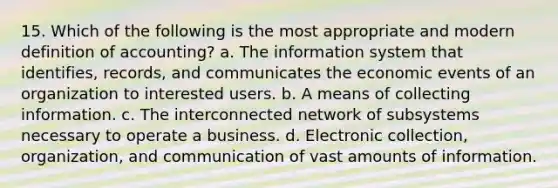 15. Which of the following is the most appropriate and modern definition of accounting? a. The information system that identifies, records, and communicates the economic events of an organization to interested users. b. A means of collecting information. c. The interconnected network of subsystems necessary to operate a business. d. Electronic collection, organization, and communication of vast amounts of information.